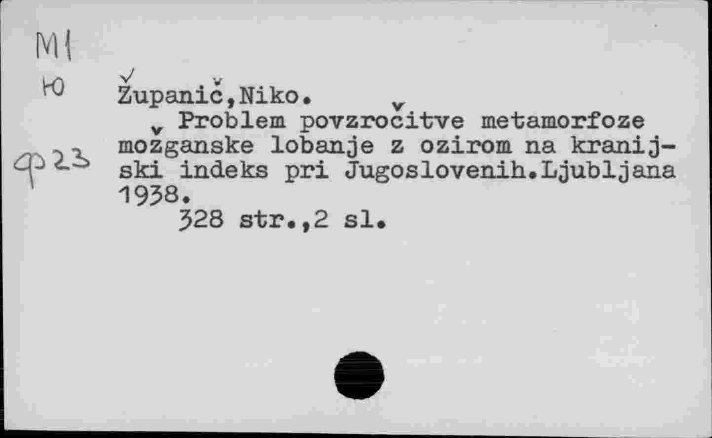 ﻿•J V
Zupanic,Niko• v
v Problem povzrocitve metamorfoze mozganske lobanje z ozirom na kranij-ski indeks pri Jugoslovenih.Ljubljana 1938.
528 str.,2 sl.